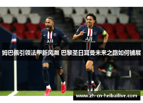 姆巴佩引领法甲新风潮 巴黎圣日耳曼未来之路如何铺展